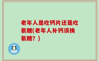老年人是吃钙片还是吃氨糖(老年人补钙该换氨糖？)
