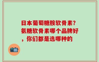 日本葡萄糖胺软骨素？氨糖软骨素哪个品牌好，你们都是选哪种的