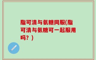脂可清与氨糖同服(脂可清与氨糖可一起服用吗？)