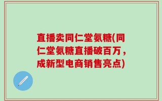 直播卖同仁堂氨糖(同仁堂氨糖直播破百万，成新型电商销售亮点)