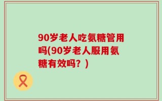 90岁老人吃氨糖管用吗(90岁老人服用氨糖有效吗？)