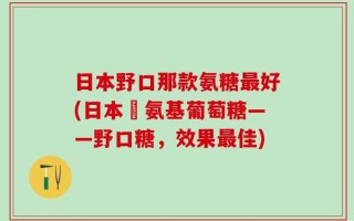 日本野口那款氨糖最好(日本製氨基葡萄糖——野口糖，效果最佳)