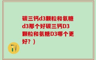 碳三钙d3颗粒和氨糖d3那个好碳三钙D3颗粒和氨糖D3哪个更好？)