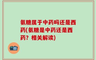 氨糖属于中药吗还是西药(氨糖是中药还是西药？相关解读)