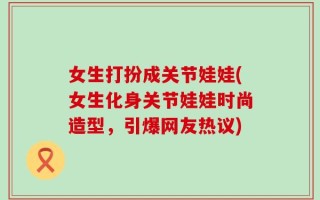女生打扮成关节娃娃(女生化身关节娃娃时尚造型，引爆网友热议)