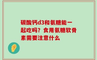 碳酸钙d3和氨糖能一起吃吗？食用氨糖软骨素需要注意什么