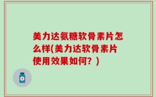 美力达氨糖软骨素片怎么样(美力达软骨素片使用效果如何？)