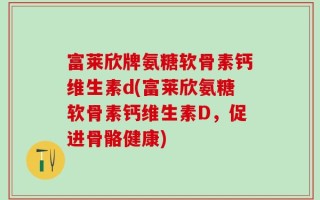 富莱欣牌氨糖软骨素钙维生素d(富莱欣氨糖软骨素钙维生素D，促进骨骼健康)