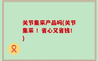 关节集采产品吗(关节集采 ！省心又省钱！)