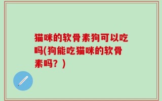 猫咪的软骨素狗可以吃吗(狗能吃猫咪的软骨素吗？)