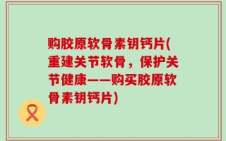 购胶原软骨素钥钙片(重建关节软骨，保护关节健康——购买胶原软骨素钥钙片)
