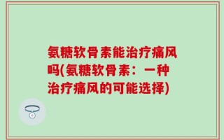氨糖软骨素能治疗痛风吗(氨糖软骨素：一种治疗痛风的可能选择)