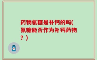 药物氨糖是补钙的吗(氨糖能否作为补钙药物？)
