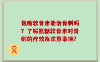 氨糖软骨素能治骨刺吗？了解氨糖软骨素对骨刺的疗效及注意事项？