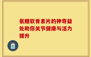 氨糖软骨素片的神奇益处助你关节健康与活力提升