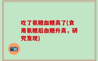 吃了氨糖血糖高了(食用氨糖后血糖升高，研究发现)