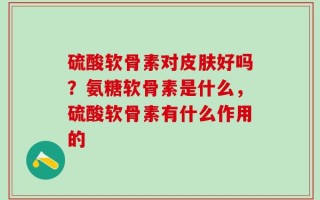 硫酸软骨素对皮肤好吗？氨糖软骨素是什么，硫酸软骨素有什么作用的
