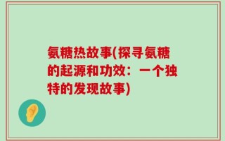 氨糖热故事(探寻氨糖的起源和功效：一个独特的发现故事)