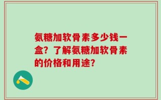 氨糖加软骨素多少钱一盒？了解氨糖加软骨素的价格和用途？