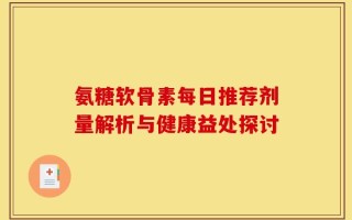 氨糖软骨素每日推荐剂量解析与健康益处探讨