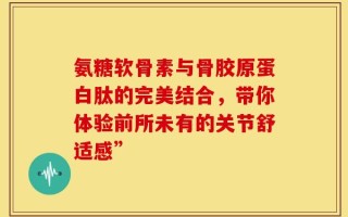 氨糖软骨素与骨胶原蛋白肽的完美结合，带你体验前所未有的关节舒适感”