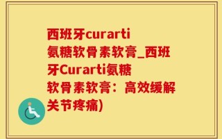 西班牙curarti氨糖软骨素软膏_西班牙Curarti氨糖软骨素软膏：高效缓解关节疼痛)