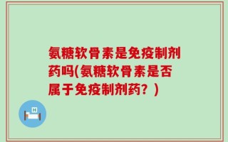 氨糖软骨素是免疫制剂药吗(氨糖软骨素是否属于免疫制剂药？)