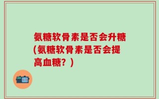 氨糖软骨素是否会升糖(氨糖软骨素是否会提高血糖？)