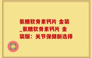 氨糖软骨素钙片 金装_氨糖软骨素钙片 金装版：关节保健新选择
