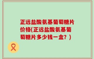 正远盐酸氨基葡萄糖片价格(正远盐酸氨基葡萄糖片多少钱一盒？)