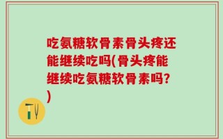 吃氨糖软骨素骨头疼还能继续吃吗(骨头疼能继续吃氨糖软骨素吗？)