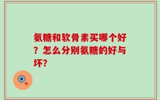 氨糖和软骨素买哪个好？怎么分别氨糖的好与坏？