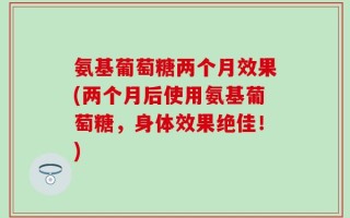 氨基葡萄糖两个月效果(两个月后使用氨基葡萄糖，身体效果绝佳！)