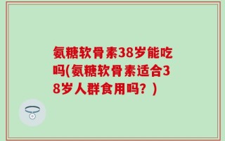 氨糖软骨素38岁能吃吗(氨糖软骨素适合38岁人群食用吗？)