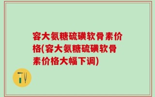 容大氨糖硫磺软骨素价格(容大氨糖硫磺软骨素价格大幅下调)