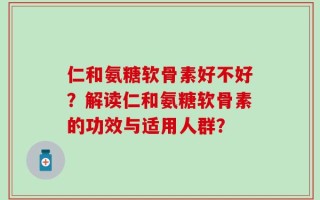 仁和氨糖软骨素好不好？解读仁和氨糖软骨素的功效与适用人群？