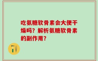 吃氨糖软骨素会大便干燥吗？解析氨糖软骨素的副作用？