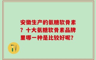 安徽生产的氨糖软骨素？十大氨糖软骨素品牌里哪一种是比较好呢？