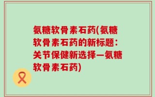 氨糖软骨素石药(氨糖软骨素石药的新标题：关节保健新选择—氨糖软骨素石药)