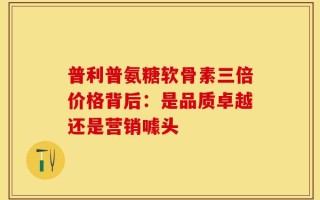 普利普氨糖软骨素三倍价格背后：是品质卓越还是营销噱头