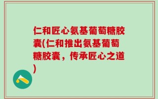仁和匠心氨基葡萄糖胶囊(仁和推出氨基葡萄糖胶囊，传承匠心之道)