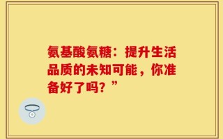 氨基酸氨糖：提升生活品质的未知可能，你准备好了吗？”