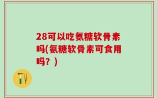 28可以吃氨糖软骨素吗(氨糖软骨素可食用吗？)