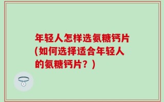 年轻人怎样选氨糖钙片(如何选择适合年轻人的氨糖钙片？)