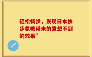 轻松畅步，发现日本快步氨糖带来的意想不到的效果”