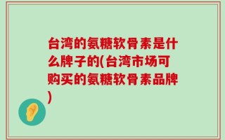 台湾的氨糖软骨素是什么牌子的(台湾市场可购买的氨糖软骨素品牌)