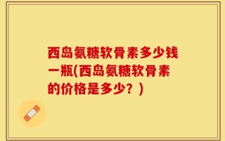 西岛氨糖软骨素多少钱一瓶(西岛氨糖软骨素的价格是多少？)