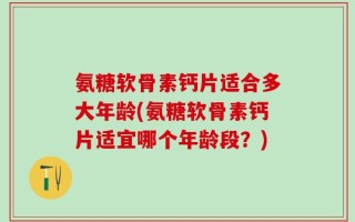 氨糖软骨素钙片适合多大年龄(氨糖软骨素钙片适宜哪个年龄段？)