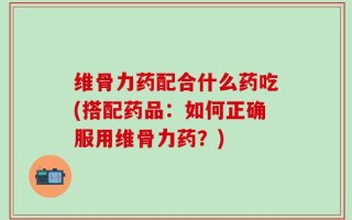 维骨力药配合什么药吃(搭配药品：如何正确服用维骨力药？)