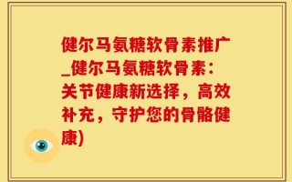 健尔马氨糖软骨素推广_健尔马氨糖软骨素：关节健康新选择，高效补充，守护您的骨骼健康)